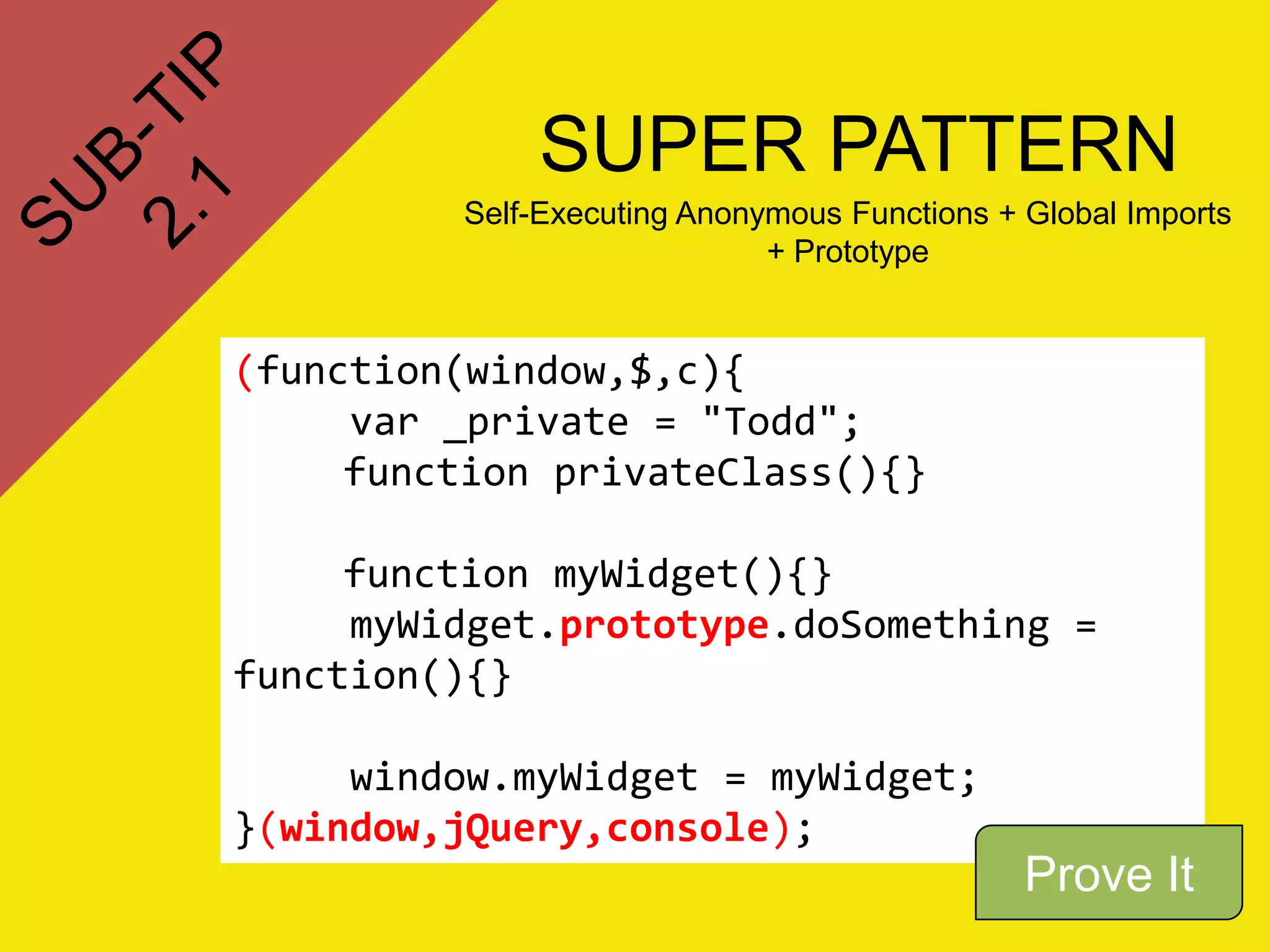 SUPER PATTERN
         Self-Executing Anonymous Functions + Global Imports
                             + Prototype


(function(window,$,c){
     var _private = "Todd";
     function privateClass(){}

     function myWidget(){}
     myWidget.prototype.doSomething =
function(){}

     window.myWidget = myWidget;
}(window,jQuery,console);
                                              Prove It
 