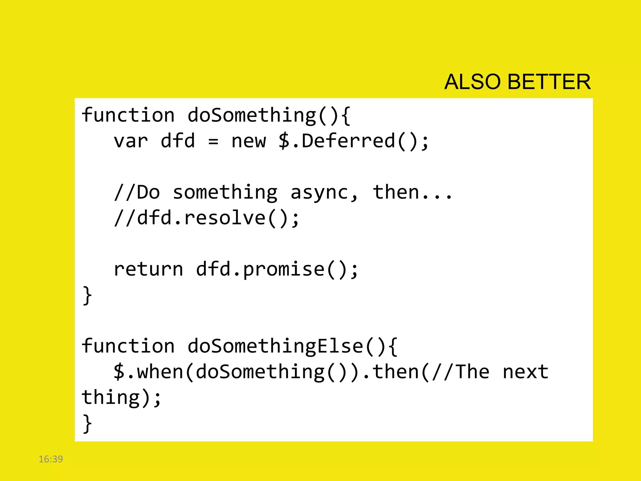 ALSO BETTER
        function doSomething(){
           var dfd = new $.Deferred();

            //Do something async, then...
            //dfd.resolve();

            return dfd.promise();
        }

        function doSomethingElse(){
           $.when(doSomething()).then(//The next
        thing);
        }
16:39
 