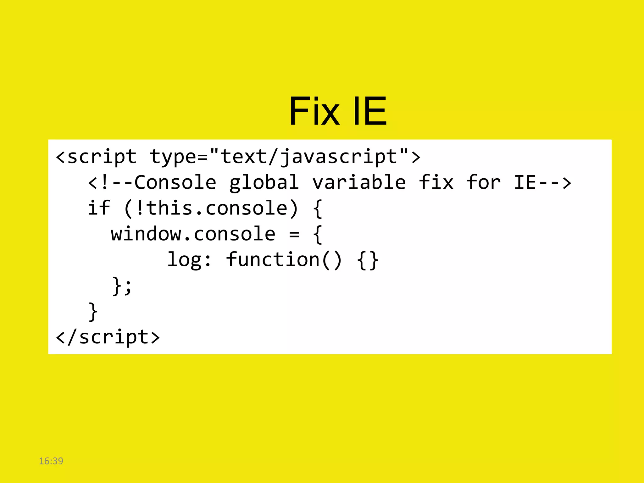 Fix IE
   <script type="text/javascript">
      <!--Console global variable fix for IE-->
      if (!this.console) {
        window.console = {
             log: function() {}
        };
      }
   </script>




16:39
 