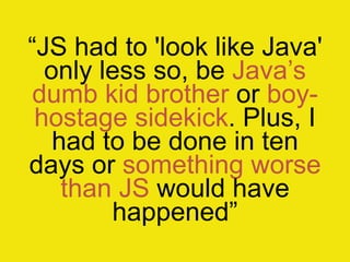 “JS had to 'look like Java'
  only less so, be Java‟s
dumb kid brother or boy-
 hostage sidekick. Plus, I
   had to be done in ten
days or something worse
    than JS would have
        happened”
 