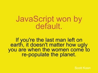 JavaScript won by
       default.
   If you're the last man left on
 earth, it doesn't matter how ugly
you are when the women come to
       re-populate the planet.

                           Scott Koon
 