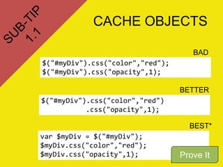 CACHE OBJECTS

                                     BAD
$("#myDiv").css("color","red");
$("#myDiv").css("opacity",1);

                                  BETTER
$("#myDiv").css("color","red")
           .css("opacity",1);

                                    BEST*
var $myDiv = $("#myDiv");
$myDiv.css("color","red");
$myDiv.css("opacity",1);          Prove It
 