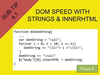 DOM SPEED WITH
       STRINGS & INNERHTML
function doSomething{
   ...
   var domString = "<ul>";
   for(var i = 0; i < 10; i += 1){
      domString += "<li>"+ i +"</li>";
   }
   domString += "</ul>"
   $("body")[0].innerHTML = domString;
}
                                    Prove It
 