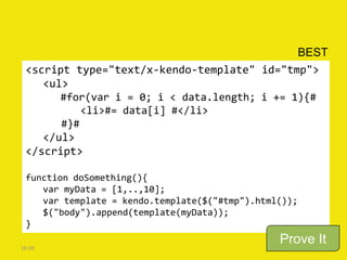BEST
 <script type="text/x-kendo-template" id="tmp">
    <ul>
       #for(var i = 0; i < data.length; i += 1){#
           <li>#= data[i] #</li>
       #}#
    </ul>
 </script>

 function doSomething(){
    var myData = [1,..,10];
    var template = kendo.template($("#tmp").html());
    $("body").append(template(myData));
 }

16:39
                                                Prove It
 