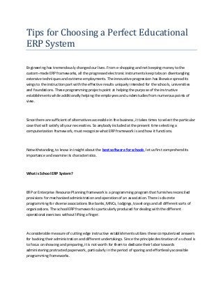 Tips for Choosing a Perfect Educational
ERP System
Engineering has tremendously changed our lives. From e-shopping and net keeping money to the
custom-made ERP frameworks, all the progressed electronic instruments keep tabs on disentangling
extensive techniques and extreme employments. The innovative progression has likewise spread its
wings to the instruction part with the effective results uniquely intended for the schools, universities
and foundations. These programming projects point at helping the purpose of the instructive
establishments while additionally helping the employees and understudies from numerous points of
view.
Since there are sufficient of alternatives accessible in the business, it takes times to select the particular
case that will satisfy all your necessities. So anybody included at the present time selecting a
computerization framework, must recognize what ERP framework is and how it functions.
Notwithstanding, to know in insight about the best software for schools, let us first comprehend its
importance and examine its characteristics.
What is School ERP System?
ERP or Enterprise Resource Planning framework is a programming program that furnishes reconciled
provisions for mechanized administration and operation of an association. There is discrete
programming for diverse associations like banks, MNCs, lodgings, travel orgs and all different sorts of
organizations. The school ERP framework is particularly produced for dealing with the different
operational exercises without lifting a finger.
A considerable measure of cutting edge instructive establishments utilizes these computerized answers
for backing their administration and different undertakings. Since the principle destination of a school is
to focus on showing and preparing, it is not worth for them to dedicate their labor towards
administering protracted paperwork, particularly in the period of sparing and effortlessly accessible
programming frameworks.
 