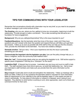 TIPS FOR COMMUNICATING WITH YOUR LEGISLATOR


Remember that conversations directly with a lawmaker may be very brief, so you need to be prepared
to deliver message in just a short amount of time.
The Greeting: who you are, where you live, getting to know you conversation, beginning to build the
relationship. Provide enough to make a connection. This is also something that will serve as a
foundation for future engagement.
Background: Why are you calling/writing/visiting? Why is this issue important to you?
Feedback/Questions: Ask the lawmaker what they know of the issue. Listen and if they have
questions you can’t answer write down the question and respond that you will follow up to get them
the answers. Follow up as soon as possible with AHA staff so they can help you find the answers.
Then, provide this information to the lawmaker. You have now created a dialogue.
Generate emotion: Tell your story – this is your experience and why the issue is personally
something you care about.
Communicate the important role the legislator can play: how can the policy change help you, a
friend, a neighbor, and/or the community build healthier lives?
Make the “ask”: Communicate clearly what you are asking the legislator to do. Will he/she support a
specific piece of legislation? Will they be a “champion” for the issue?
Legislative Staff: A frequent key to success. Lawmakers are very busy and count on staff to help
them. The staff members have more time to give you, so build that relationship, too. Get to know
your lawmaker’s staff members and make sure you provide them the same information as the
lawmaker.
Stay in touch: Continually work to build and strengthen the relationship. Follow up meetings with a
thank you letter. Follow up on any questions the lawmaker asked or requests for more information.
Make an appointment on your calendar to the call the legislator again in a few weeks and plan to
check in periodically. If a new piece of information or research is released, send it along to your
legislator. Pay attention to what he/she is working on and, when appropriate, reach out to thank and
commend him/her for their work.

                                               For more information:

                                                    Betsy Vetter
                                         Director of Government Relations
                                              NC Advocacy Program
                                   American Heart Association Mid-Atlantic Affiliate
                               3131 RDU Center Drive Suite 100, Morrisville, NC 27560
                                      betsy.vetter@heart.org; (919) 463-8328
                                               www.yourthecure.org
 