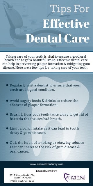 Tips For
Effective
Dental Care
Taking care of your teeth is vital to ensure a good oral
health and to get a beautiful smile. Effective dental care
can help in preventing plaque formation & mitigating gum
disease. Here are a few tips for  taking care of your teeth.
Regularly visit a dentist to ensure that your
teeth are in good condition.
Avoid sugary foods & drinks to reduce the
chances of plaque formation.
Brush & floss your teeth twice a day to get rid of
bacteria that causes bad breath.
Limit alcohol intake as it can lead to tooth
decay & gum diseases.
Quit the habit of smoking or chewing tobacco
as it can increase the risk of gum disease &
oral cancer.
www.enameldentistry.com
Enamel Dentistry
2717 S Lamar Blvd #1086,
Austin, TX 78704
Phone: (512) 717 - 5315
 
