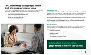 14
6 Tips for Evaluating HR Tech Providers
Make applying easy
In today’s tech-dependent culture, people have no patience for slow systems. Wherever an applicant
finds you, it should be intuitive for them to apply for any number of positions within your organization.
Make it easy for applicants to enter or upload their information and get confirmation of receipt.
And make sure your HR tech includes a comprehensive talent acquisition suite. This helps applicants
readily track the status of their application and connect directly with a recruiter anytime during the
hiring process. Ideally, the tech should allow for a recruiter and applicant to message one another
within the app, for a complete record of their conversation.
Win with efficiency
When your company has a job opening, you know how important it is to move quickly. Wasted time
means lost efficiency — or, worse, lost applicants. Your HR tech should include a robust tool for
applicant tracking to:
» streamline job requisitions
» post to top career sites and online job boards
» schedule interviews
» initiate offers
» turn an applicant into a new hire in a click
TIP 4: Choose technology that supports your employer
brand, hiring strategy and employees’ careers
The labor market is challenging for every employer. A lot of focus is put on the employee experience,
which actually starts in the candidate phase. The best tech provides the tools you need to:
» brand your online recruiting and application processes
» readily communicate with applicants and new hires
» shepherd a candidate’s journey into your organization
» help new hires find purpose before Day 1
» help current employees find ongoing purpose
In today’s tech-dependent culture,
people have no patience for slow systems.
 