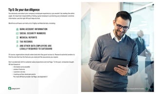 17
Tip 6: Do your due diligence
You obviously care about your company’s employee experience or you wouldn’t be reading this white
paper. An important responsibility of being a great employer is protecting your employees’ sensitive
information, and the right HR tech helps do that.
Workforce software can hold a lot of highly confidential data, including:
BANK ACCOUNT INFORMATION
SOCIAL SECURITY NUMBERS
MEDICAL REPORTS
TAX RECORDS
AND OTHER DATA EMPLOYERS ARE
LEGALLY REQUIRED TO SAFEGUARD
Of course, organizations should understand who they grant access to. Research potential vendors to
find the one that has the features you need and the assurances you require.
Don’t accidentally fall for outdated value propositions and red flags.* In the past, companies bought
HR tech based on:
» the lowest price possible
» product features
» customer service
» treating surface-level pain points
*For more HR tech provider red flags, see Appendix II.
6 Tips for Evaluating HR Tech Providers
 