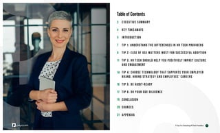 Table of Contents
EXECUTIVE SUMMARY
KEY TAKEAWAYS
INTRODUCTION
TIP 1: UNDERSTAND THE DIFFERENCES IN HR TECH PROVIDERS
TIP 2: EASE OF USE MATTERS MOST FOR SUCCESSFUL ADOPTION
TIP 3: HR TECH SHOULD HELP YOU POSITIVELY IMPACT CULTURE
AND ENGAGEMENT
TIP 4: CHOOSE TECHNOLOGY THAT SUPPORTS YOUR EMPLOYER
BRAND, HIRING STRATEGY AND EMPLOYEES’ CAREERS
TIP 5: BE AUDIT-READY
TIP 6: DO YOUR DUE DILIGENCE
CONCLUSION
SOURCES
APPENDIX
2
6 Tips for Evaluating HR Tech Providers
3
4
5
7
9
11
14
16
17
19
20
21
 