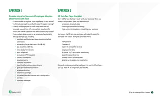APPENDIX II
HR Tech Red Flags Checklist
Don’t fall for tech that can’t scale with your business. When you
invest in HR software, base your decisions on:
» processes already in place
» existing organizational strategy
» how current strategies are impacting your business
And ensure the HR tech you purchase will make life easier for
everyone who uses it. Verify the provider offers:
1 HR platform
1 password
1 point of contact for service
employee-led data
in-house, 24/7 data center monitoring
payroll-to-payroll service
training from a content expert
a demo run by a sales representative
Above all, employees should actually want to use the HR software
you buy. After all, as usage rises, so does ROI.
APPENDIX I
Considerations for Successful Employee Adoption
of Self-Service HR Tech
» Is it accessible at any time, from anywhere, via any device?
» Is it intuitive enough to use that it doesn’t require training?
» Does it allow employees to easily view their time-off
accruals, request time off, preview their paycheck for
errors and ask HR questions that are automatically routed?
» Can one login allow access for all employee functionality
through a single app, including:
» paycheck verification and issue resolution before
submission
» onboarding forms (electronic I-9s, W-4s)
» pay vouchers and W-2s
» time clocks/time sheets
» work schedules
» accruals and PTO requests
» contact information
» expense reports
» company documents
» benefits information and enrollment
» goals and performance reviews
» employee directory
» internal job postings
» on-demand learning courses and training paths
» surveys
» company messages
21
6 Tips for Evaluating HR Tech Providers
 