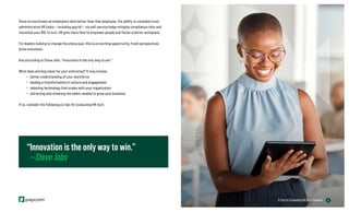 6
6 Tips for Evaluating HR Tech Providers
Since no one knows an employee’s data better than that employee, the ability to complete most
administrative HR tasks — including payroll — via self-service helps mitigate compliance risks and
maximize your ROI. In turn, HR gets more time to empower people and foster a better workplace.
For leaders looking to change the status quo, this is an exciting opportunity. Fresh perspectives
drive innovation.
And according to Steve Jobs, “Innovation is the only way to win.”
What does winning mean for your enterprise? It may involve:
» better understanding of your workforce
» leading a transformation in culture and engagement
» adopting technology that scales with your organization
» attracting and retaining the talent needed to grow your business
If so, consider the following six tips for evaluating HR tech.
“Innovation is the only way to win.”
—Steve Jobs
 