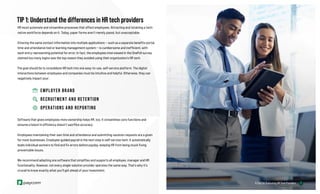 7
TIP 1: Understand the differences in HR tech providers
HR must automate and streamline processes that affect employees. Attracting and retaining a tech-
native workforce depends on it. Today, paper forms aren’t merely passé, but unacceptable.
Entering the same contact information into multiple applications — such as a separate benefits portal,
time and attendance tool or learning management system — is cumbersome and inefficient, with
each entry representing potential for error. In fact, the employees interviewed in the OnePoll survey
claimed too many logins was the top reason they avoided using their organization’s HR tech.
The goal should be to consolidate HR tech into one easy-to-use, self-service platform. The digital
interactions between employees and companies must be intuitive and helpful. Otherwise, they can
negatively impact your:
EMPLOYER BRAND
RECRUITMENT AND RETENTION
OPERATIONS AND REPORTING
Software that gives employees more ownership helps HR, too. It streamlines core functions and
ensures a boost in efficiency doesn’t sacrifice accuracy.
Employees maintaining their own time and attendance and submitting vacation requests are a given
for most businesses. Employee-guided payroll is the next step in self-service tech. It automatically
leads individual workers to find and fix errors before payday, keeping HR from being stuck fixing
preventable issues.
We recommend adopting one software that simplifies and supports all employee, manager and HR
functionality. However, not every single-solution provider operates the same way. That’s why it’s
crucial to know exactly what you’ll get ahead of your investment.
7
6 Tips for Evaluating HR Tech Providers
 