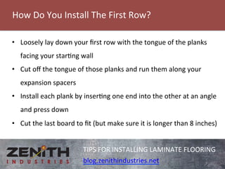 How 
Do 
You 
Install 
The 
First 
Row? 
TIPS 
FOR 
INSTALLING 
LAMINATE 
FLOORING 
blog.zenithindustries.net 
• Loosely 
lay 
down 
your 
first 
row 
with 
the 
tongue 
of 
the 
planks 
facing 
your 
starng 
wall 
• Cut 
off 
the 
tongue 
of 
those 
planks 
and 
run 
them 
along 
your 
expansion 
spacers 
• Install 
each 
plank 
by 
inserng 
one 
end 
into 
the 
other 
at 
an 
angle 
and 
press 
down 
• Cut 
the 
last 
board 
to 
fit 
(but 
make 
sure 
it 
is 
longer 
than 
8 
inches) 
 