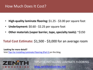 How 
Much 
Does 
It 
Cost? 
TIPS 
FOR 
INSTALLING 
LAMINATE 
FLOORING 
blog.zenithindustries.net 
• High-­‐quality 
laminate 
flooring: 
$1.25 
-­‐ 
$3.00 
per 
square 
foot 
• Underlayment: 
$0.60 
-­‐ 
$2.25 
per 
square 
foot 
• Other 
materials 
(vapor 
barrier, 
tape, 
specialty 
tools): 
~$150 
Total 
Cost 
EsBmate: 
$1,500 
-­‐ 
$3,000 
for 
an 
average 
room 
Looking 
for 
more 
detail? 
Visit 
Tips 
For 
Installing 
Laminate 
Flooring 
(Part 
I) 
on 
the 
blog. 
 