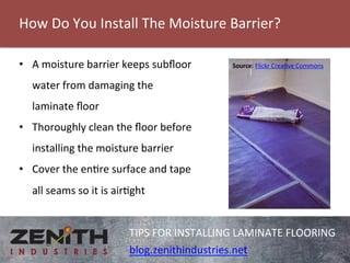 How 
Do 
You 
Install 
The 
Moisture 
Barrier? 
TIPS 
FOR 
INSTALLING 
LAMINATE 
FLOORING 
blog.zenithindustries.net 
• A 
moisture 
barrier 
keeps 
subfloor 
water 
from 
damaging 
the 
laminate 
floor 
• Thoroughly 
clean 
the 
floor 
before 
installing 
the 
moisture 
barrier 
• Cover 
the 
enre 
surface 
and 
tape 
all 
seams 
so 
it 
is 
airght 
Source: 
Flickr 
Creave 
Commons 
 