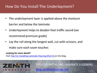 How 
Do 
You 
Install 
The 
Underlayment? 
TIPS 
FOR 
INSTALLING 
LAMINATE 
FLOORING 
blog.zenithindustries.net 
• The 
underlayment 
layer 
is 
applied 
above 
the 
moisture 
barrier 
and 
below 
the 
laminate 
• Underlayment 
helps 
to 
deaden 
foot 
traffic 
sound 
(we 
recommend 
premium 
grade) 
• Lay 
the 
roll 
along 
the 
longest 
wall, 
cut 
with 
scissors, 
and 
make 
sure 
each 
seam 
touches 
Looking 
for 
more 
detail? 
Visit 
Tips 
For 
Installing 
Laminate 
Flooring 
(Part 
II) 
on 
the 
blog. 
 