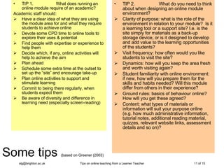 Some tips  (based on Greener (2003) TIP 1.                   What does running an online module require of an academic? Academic staff should: Have a   clear idea of what they are using the module area for and what they require students to achieve online Devote some CPD time to online tools to explore their uses & potential Find people with expertise or experience to help them  Decide which, if any, online activities will help to achieve the aim  Plan ahead Schedule some extra time at the outset to set up the “site” and encourage take-up Plan online activities to support and stimulate learning Commit to being there regularly, when students expect them Be aware of diversity and difference in learning need (especially screen-reading) TIP 2.                   What do you need to think about when designing an online module environment? Clarity of purpose: what is the role of the environment in relation to your module?  Is it a learning tool or a support site? I.e. is the site simply for materials as a back-up storage device, or is it designed to develop and add value to the learning opportunities of the students?  Visit frequency: how often would you like students to visit the site?  Dynamics: how will you keep the area fresh and worth visiting again? Student familiarity with online environment: if new, how will you prepare them for the skills and habits needed? Will this module differ from others in their experience? Ground rules: basics of behaviour online? How will you get these agreed?  Content: what types of materials or information will suit your purpose online (e.g. how much administrative information, tutorial notes, additional reading material, quizzes, relevant website links, assessment details and so on)? 