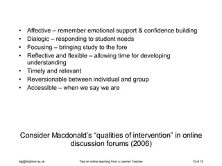 Consider Macdonald’s “qualities of intervention” in online discussion forums (2006) Affective – remember emotional support & confidence building Dialogic – responding to student needs Focusing – bringing study to the fore Reflective and flexible – allowing time for developing understanding Timely and relevant  Reversionable between individual and group Accessible – when we say we are 