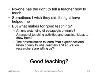 Good teaching? No-one has the right to tell a teacher how to teach Sometimes I wish they did, it might have helped me But what makes for good teaching? An understanding of pedagogic principle? A range of teaching activities and practical ideas to draw from? The determination to learn from experience and listen openly to what learners and education researchers are telling us? 