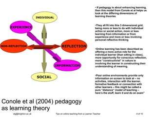 Conole et al (2004) pedagogy  as learning theory INDIVIDUAL SOCIAL NON-REFLECTION REFLECTION EXPERIENCE INFORMATION If pedagogy is about enhancing learning, then this model from Conole et al helps us look at the differing dimensions of learning theories They all fit into this 3 dimensional grid, being more or less to do with individual action or social action, more or less learning from information or from experience and more or less involving personal reflective thinking Online learning has been described as offering a more active role for the individual learner (than sitting in class), more opportunity for conscious reflection, more “constructivist” in nature ie involving the learner in constructing their understanding of meaning. Poor online environments provide only information on screen to look at – no activities, interaction with the learner, formative feedback or connection with other learners – this might be called a pure “distance” model of teaching – here’s the stuff, learn it and do an exam”  