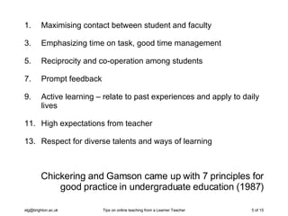 Chickering and Gamson came up with 7 principles for good practice in undergraduate education (1987) Maximising contact between student and faculty Emphasizing time on task, good time management Reciprocity and co-operation among students Prompt feedback Active learning – relate to past experiences and apply to daily lives High expectations from teacher Respect for diverse talents and ways of learning 