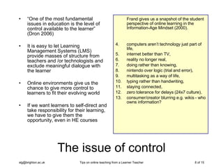 The issue of control “ One of the most fundamental issues in education is the level of control available to the learner” (Dron 2006) It is easy to let Learning Management Systems (LMS) provide masses of structure from teachers and /or technologists and exclude meaningful dialogue with the learner Online environments give us the chance to give more control to learners to fit their evolving world If we want learners to self-direct and take responsibility for their learning, we have to give them the opportunity, even in HE courses Frand gives us a snapshot of the student perspective of online learning in the Information-Age Mindset (2000).  computers aren’t technology just part of life,  internet better than TV,  reality no longer real, doing rather than knowing,  nintendo over logic (trial and error),  multitasking as a way of life,  typing rather than handwriting,  staying connected, zero tolerance for delays (24x7 culture), consumer/creator blurring e.g. wikis - who owns information? 