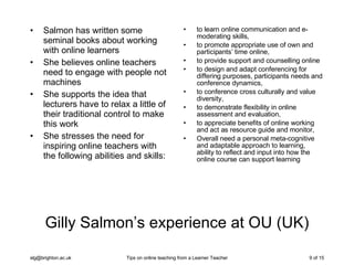 Gilly Salmon’s experience at OU (UK) Salmon has written some seminal books about working with online learners She believes online teachers need to engage with people not machines She supports the idea that lecturers have to relax a little of their traditional control to make this work She stresses the need for inspiring online teachers with the following abilities and skills: to learn online communication and e-moderating skills,  to promote appropriate use of own and participants’ time online,  to provide support and counselling online to design and adapt conferencing for differing purposes, participants needs and conference dynamics,  to conference cross culturally and value diversity,  to demonstrate flexibility in online assessment and evaluation, to appreciate benefits of online working and act as resource guide and monitor,  Overall need a personal meta-cognitive and adaptable approach to learning, ability to reflect and input into how the online course can support learning 