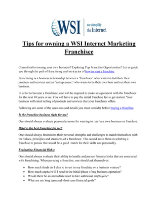 Tips for owning a WSI Internet Marketing
                  Franchisee

Committed to owning your own business? Exploring Top Franchise Opportunities? Let us guide
you through the path of franchising and intricacies of how to start a franchise.

Franchising is a business relationship between a ‘franchisor’ who wants to distribute their
products and services and an ‘entrepreneur,’ who wants to be their own boss and run their own
business.

In order to become a franchisee, one will be required to make an agreement with the franchisor
for the next 10 years or so. You will have to pay the initial franchise fee to get started. Your
business will entail selling of products and services that your franchisor offers.

Following are some of the questions and details you must consider before buying a franchise.

Is the franchise business right for me?

One should always evaluate personal reasons for wanting to run their own business or franchise.

What is the best franchise for me?

One should always brainstorm their personal strengths and challenges to match themselves with
the values, principles and standards of a franchisor. This would assist them in selecting a
franchise to pursue that would be a good match for their skills and personality.

Evaluating Financial Risks:

One should always evaluate their ability to handle and pursue financial risks that are associated
with franchising. When pursuing a franchise, one should ask themselves:

   •   How much funds do I plan to invest in my franchise or a business venture?
   •   How much capital will I need in the initial phase of my business operation?
   •   Would there be an immediate need to hire additional employees?
   •   What are my long term and short term financial goals?
 