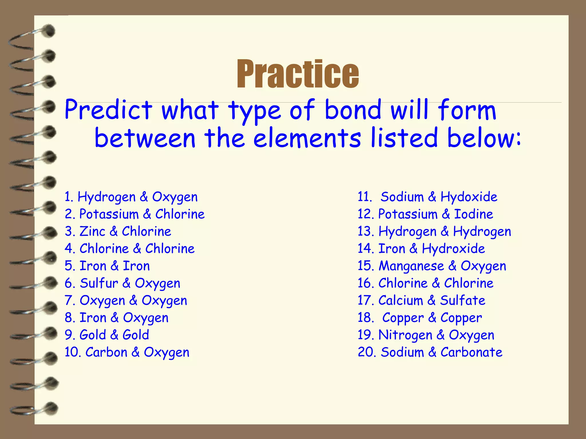 Practice Predict what type of bond will form between the elements listed below: 1. Hydrogen & Oxygen 11.  Sodium & Hydoxide 2. Potassium & Chlorine 12. Potassium & Iodine 3. Zinc & Chlorine 13. Hydrogen & Hydrogen 4. Chlorine & Chlorine 14. Iron & Hydroxide 5. Iron & Iron 15. Manganese & Oxygen 6. Sulfur & Oxygen 16. Chlorine & Chlorine 7. Oxygen & Oxygen 17. Calcium & Sulfate 8. Iron & Oxygen 18.  Copper & Copper 9. Gold & Gold 19. Nitrogen & Oxygen 10. Carbon & Oxygen 20. Sodium & Carbonate 