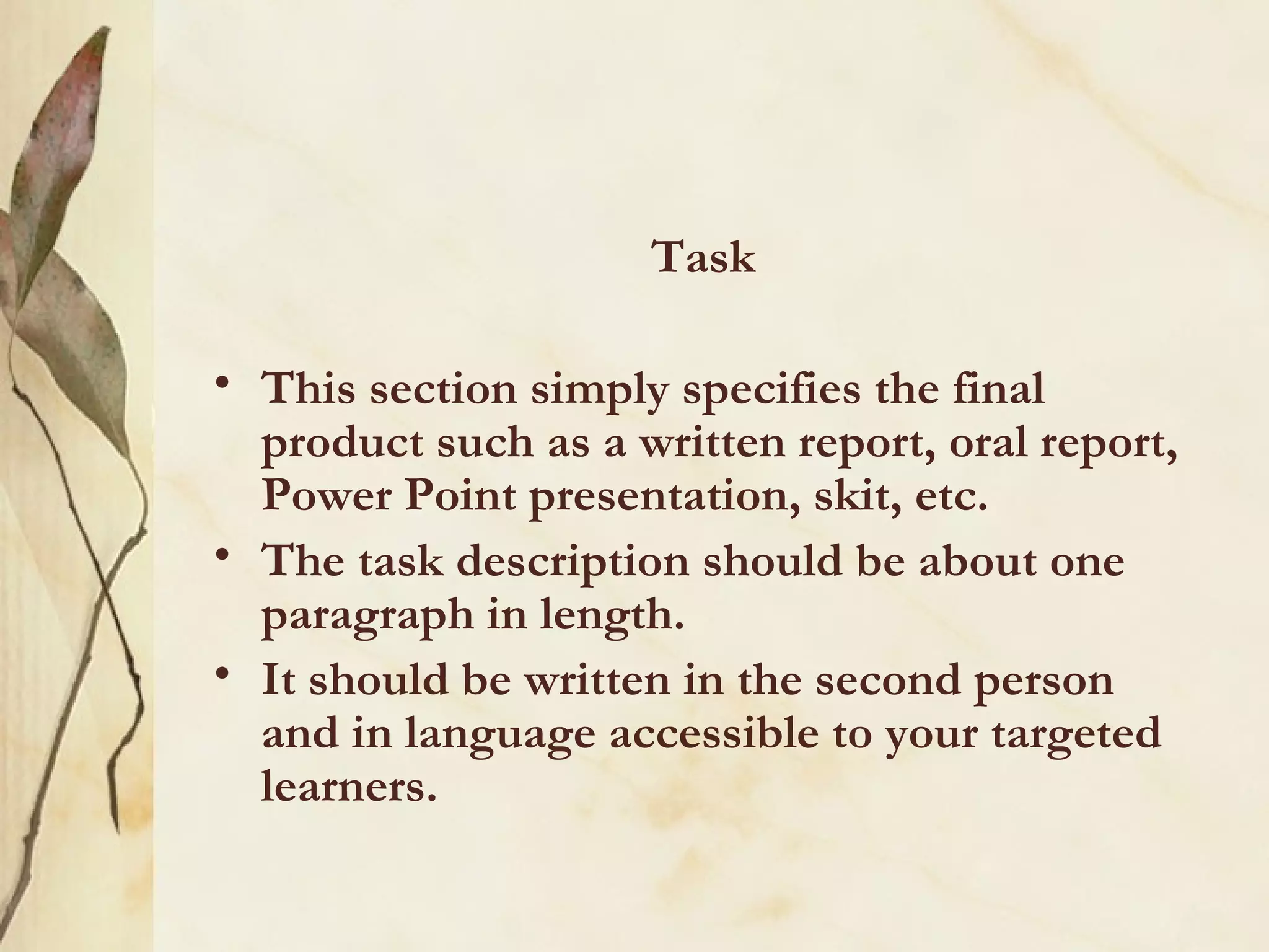 Task This section simply specifies the final product such as a written report, oral report, Power Point presentation, skit, etc. The task description should be about one paragraph in length.  It should be written in the second person and in language accessible to your targeted learners.   