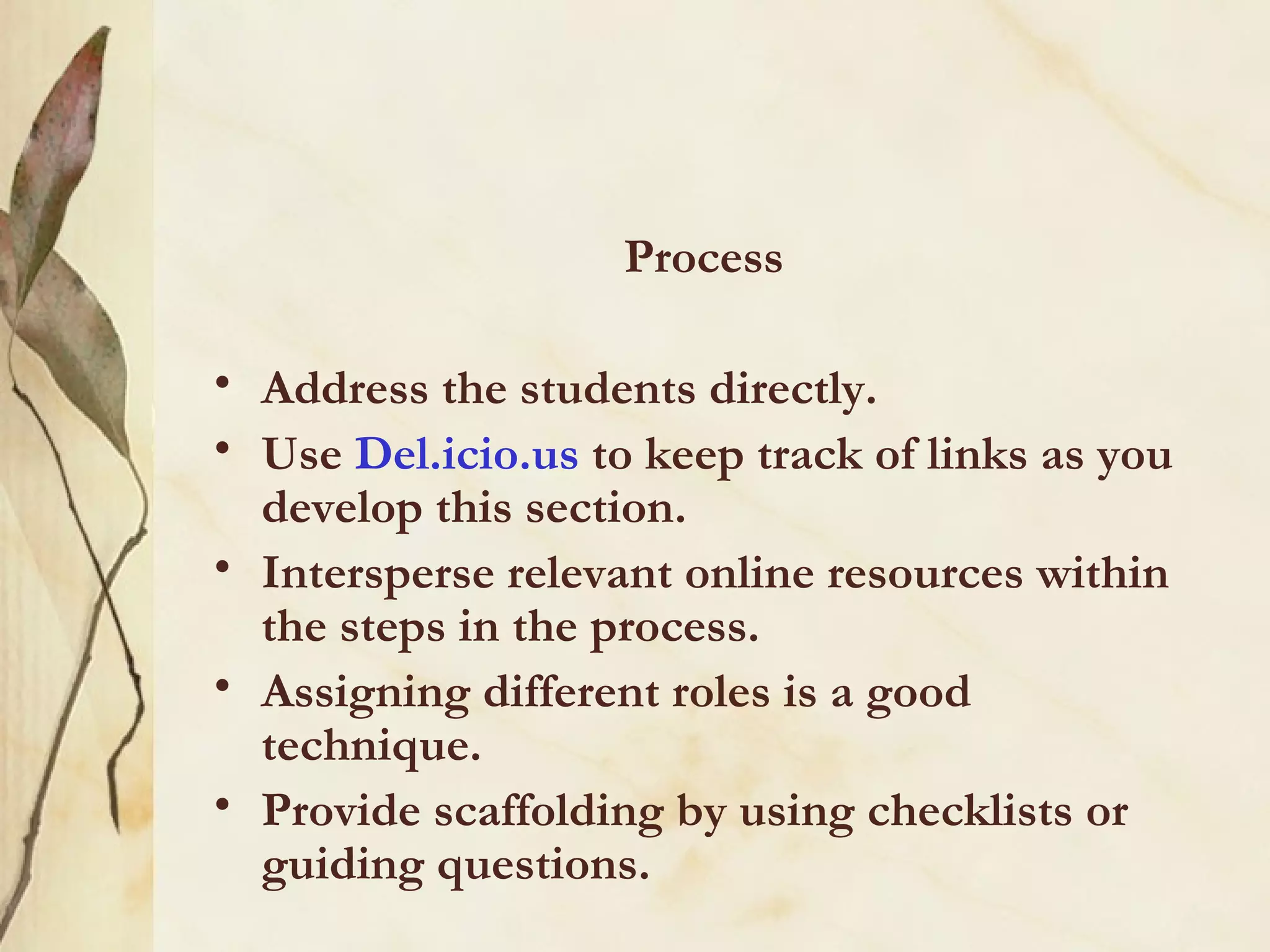 Process Address the students directly.  Use  Del.icio.us  to keep track of links as you develop this section. Intersperse relevant online resources within the steps in the process. Assigning different roles is a good technique.  Provide scaffolding by using checklists or guiding questions.  