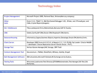 Technology Index


    Project Management                  Microsoft Project 2000, Rational Rose, Kintana(Mercury company)

    Other                               Erwin 3.5.2, TOAD 7.3, IBM Distributed Debugger 3.02, JProbe, and JThreadLyser, and
    tools                               CAML,Crystal Reports(Seagate)


    EAI / Middleware                    Tibco,seebeyond,Vitria,Webmethods,Mercator,SAP XI,Tuxedo,

    CRM                                 Siebel,Clarify,SAP CRM,Oracle CRM,Peoplesoft CRM,Vantiv,

    Datawarehousing                     Informatica,Cognos,Business Objects,Hyperion,Datastage,Oracle DW,Abnitio,Erwin,

    Client Server                       Developer 2000 Forms 6i/4.5/5.0 & Reports 2.5 / 3.0 /PLSQL/Sql Loader/ Oracle WebDB
                                        / Jdeveloper/ Oracle Replication Server/Oracle Portal / Pro*C,
    Storage Tool                        Veritas Volume Manager,EMC Storage, IBM Tivoli

    Content Management Tool             Documentum , FileNet, SharePoint, Alfresco, Joomla, Drupal

    Mail Management Software            IBM Lotusnotes,Microsoft Outlook,MS Exchange server,Eudura,

    Testing Tools                       Winrunner,Loadrunner,Test Director,QTP,IBMRationalrobot,Test Manager,Silk Test,Silk
                                        Performer,



http://salesnrecruitment.blogspot.com                                                                        Email me: mail2hemant@gmail.com
 