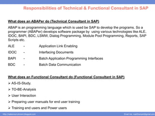 Responsibilities of Technical & Functional Consultant in SAP

     What does an ABAPer do (Technical Consultant in SAP)
     ABAP is an programming language which is used be SAP to develop the programs. So a
     programmer (ABAPer) develops software package by using various technologies like ALE,
     IDOC, BAPI, BDC, LSMW, Dialog Programming, Module Pool Programming, Reports, SAP
     Scripts etc.
     ALE               -                Application Link Enabling
     IDOC              -                Interfacing Documents
     BAPI              -                Batch Application Programming Interfaces
     BDC               -                Batch Data Communication


     What does an Functional Consultant do (Functional Consultant in SAP)
      AS-IS-Study.
      TO-BE-Analysis
      User Interaction
      Preparing user manuals for end user training
      Training end users and Power users
http://salesnrecruitment.blogspot.com                                              Email me: mail2hemant@gmail.com
 