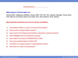 Evaluation……………….

           Major players of Oracle Apps are :
           Oracle NAIO, Intelligroup, Delloitte, Infosys, IBM, TCS, GE, HCL, Sapient, Rapidgm, Xansa, Birla
           Soft, Alliance Consulting, Bahav-one Cyber Tech, Sierra Atlantic, Solix, Satyam


           Most important questions you have to ask the candidates:


           1)     Ask whether He/She is a Tech or Functional Consultant?
           2)     What are the modules He/She worked?
           3)     How may forms Or Reports that He/She customized in particular Project?
           4)     Which version of forms that He/She working?
           5)     Ask whether he worked on INTERFACES or Not?
           6)     How many Implementations He/She did?
           7)     Is He/She is in support project or implementation project?
           8)     Why there is a need of customization?




http://salesnrecruitment.blogspot.com                                                        Email me: mail2hemant@gmail.com
 