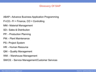 Glossary Of SAP



  ABAP:- Advance Business Application Programming
  FI-CO:- FI = Finance, CO = Controlling
  MM:- Material Management
  SD:- Sales & Distribution
  PP: - Production Planning
  PM: - Plant Maintenance
  PS:- Project System
  HR: - Human Resource
  QM: - Quality Management
  WM: - Warehouse Management
  SM/CS: - Service Management/Customer Services



http://salesnrecruitment.blogspot.com                     Email me: mail2hemant@gmail.com
 