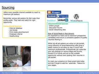 Sourcing
  Utilize every possible channel available to reach to
  maximum job seekers:

  Remember serious job-seekers Do Not make their
  profile public. They wait and watch for right
  opportunity.
                                                         Unconventional sources
  Conventional Sources                                   - Online groups
       - Internal database                               - Discussion forums
       - Job Portals                                     - Social networking sites
       - Print media advertisement
       - Employee referral                               Role of Social Media in Recruitment:
       - Headhunting                                     It’s important to reach out to maximum prospective
                                                         candidates and ensure a consistent pipeline of quality
                                                         resumes flowing in.

                                                         While not all job seekers are active on job portals,
                                                         rising influence of Social Networking sites gives a
                                                         better chance to recruiters to stay in touch with
                                                         maximum professionals. Professionals can subscribe
                                                         your job postings on various blogs and forums,
                                                         forward it to friends and act on the suitable
                                                         opportunity without even posting their resumes in
                                                         job portals.

                                                         So mark your presence on these great tools today
                                                         and don’t forget to add the ‘subscribe…’ feature to
                                                         your pages.



http://salesnrecruitment.blogspot.com                                                               Email me: mail2hemant@gmail.com
 