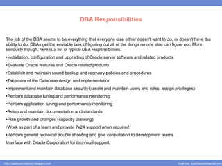 DBA Responsibilities


 The job of the DBA seems to be everything that everyone else either doesn't want to do, or doesn't have the
 ability to do. DBAs get the enviable task of figuring out all of the things no one else can figure out. More
 seriously though, here is a list of typical DBA responsibilities:
 •Installation, configuration and upgrading of Oracle server software and related products
 •Evaluate Oracle features and Oracle related products
 •Establish and maintain sound backup and recovery policies and procedures
 •Take care of the Database design and implementation
 •Implement and maintain database security (create and maintain users and roles, assign privileges)
 •Perform database tuning and performance monitoring
 •Perform application tuning and performance monitoring
 •Setup and maintain documentation and standards
 •Plan growth and changes (capacity planning)
 •Work as part of a team and provide 7x24 support when required
 •Perform general technical trouble shooting and give consultation to development teams
 Interface with Oracle Corporation for technical support.



http://salesnrecruitment.blogspot.com                                                        Email me: mail2hemant@gmail.com
 