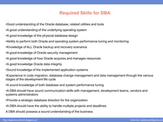 Required Skills for DBA

  •Good understanding of the Oracle database, related utilities and tools
  •A good understanding of the underlying operating system
  •A good knowledge of the physical database design
  •Ability to perform both Oracle and operating system performance tuning and monitoring
  •Knowledge of ALL Oracle backup and recovery scenarios
  •A good knowledge of Oracle security management
  •A good knowledge of how Oracle acquires and manages resources
  •A good knowledge Oracle data integrity
  •Sound knowledge of the implemented application systems
  •Experience in code migration, database change management and data management through the various
  stages of the development life cycle
  •A sound knowledge of both database and system performance tuning
  •A DBA should have sound communication skills with management, development teams, vendors and
  systems administrators
  •Provide a strategic database direction for the organization
  •A DBA should have the ability to handle multiple projects and deadlines
  A DBA should possess a sound understanding of the business

http://salesnrecruitment.blogspot.com                                                      Email me: mail2hemant@gmail.com
 