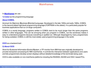Mainframes


 In Mainframes we use :
 1) Cobol as the programming language
 About COBOL
 Acronym for Common Business Oriented Language. Developed in the late 1950s and early 1960s, COBOL
 is the second-oldest high-level programming language (FORTRAN is the oldest). It is particularly popular for
 business applications that run on large computers.
 COBOL is a wordy language; programs written in COBOL tend to be much longer than the same programs
 written in other languages. This can be annoying when you program in COBOL, but the wordiness makes it
 easy to understand programs because everything is spelled out. Although disparaged by many programmers
 for being outdated, COBOL is still the most widely used programming language in the world.


 CICS as a backend tool :
 2) About CICS
 Short for Customer Information Control System, a TP monitor from IBM that was originally developed to
 provide transaction processing for IBM mainframes. It controls the interaction between applications and users
 and lets programmers develop screen displays without detailed knowledge of the terminals being used.
 CICS is also available on non-mainframe platforms including the RS/6000, AS/400 and OS/2 -based PCs.




http://salesnrecruitment.blogspot.com                                                      Email me: mail2hemant@gmail.com
 
