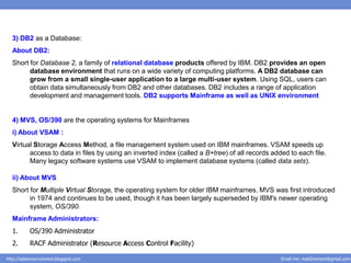 3) DB2 as a Database:
  About DB2:
  Short for Database 2, a family of relational database products offered by IBM. DB2 provides an open
        database environment that runs on a wide variety of computing platforms. A DB2 database can
        grow from a small single-user application to a large multi-user system. Using SQL, users can
        obtain data simultaneously from DB2 and other databases. DB2 includes a range of application
        development and management tools. DB2 supports Mainframe as well as UNIX environment


  4) MVS, OS/390 are the operating systems for Mainframes
  i) About VSAM :
  Virtual Storage Access Method, a file management system used on IBM mainframes. VSAM speeds up
        access to data in files by using an inverted index (called a B+tree) of all records added to each file.
        Many legacy software systems use VSAM to implement database systems (called data sets).

  ii) About MVS
  Short for Multiple Virtual Storage, the operating system for older IBM mainframes. MVS was first introduced
        in 1974 and continues to be used, though it has been largely superseded by IBM's newer operating
        system, OS/390.
  Mainframe Administrators:
  1.       OS/390 Administrator
  2.       RACF Administrator (Resource Access Control Facility)

http://salesnrecruitment.blogspot.com                                                          Email me: mail2hemant@gmail.com
 