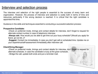 Interview and selection process
  The interview and selection of the right people is essential to the success of every team and
  organization. However, the process of interview and selection is costly both in terms of time and
  resources particularly if the wrong decision is reached. It is critical that the right candidate is
  appointed first time.

  Guidance in the skills and techniques essential to conducting a successful selection process:

  Prospective Candidate:
       -Check on preferred mode, timings and contact details for interview, don’t forget to request for
       alternate contact number in case of telephonic interview.
       -Always ask: How would you be able to get time out your busy schedule? [Would you apply for
       leave, go out etc..]?
       -Suggest: Contact me immediately, In case you don’t get call on scheduled time. Update me on
       your experience/self-assessment immediately after interview call.

  Client/Hiring Manager:
       -Check on preferred mode, timings and contact details for interview, don’t forget to request for
       alternate schedule, in case the candidate is busy at the given schedule.
       - Bridge the call, update both ends and put a reminder mail.




http://salesnrecruitment.blogspot.com                                                      Email me: mail2hemant@gmail.com
 