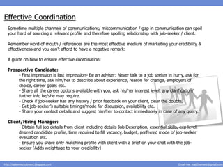 Effective Coordination
  Sometime multiple channels of communications/ miscommunication / gap in communication can spoil
  your hard of sourcing a relevant profile and therefore spoiling relationship with job-seeker / client.

  Remember word of mouth / references are the most effective medium of marketing your credibility &
  effectiveness and you can’t afford to have a negative remark:

  A guide on how to ensure effective coordination:

  Prospective Candidate:
       - First impression is last impression- Be an adviser: Never talk to a job seeker in hurry, ask for
       the right time, ask him/her to describe about experience, reason for change, employers of
       choice, career goals etc.
       - Share all the career options available with you, ask his/her interest level, any clarification/
       further info he/she may require.
       - Check if job-seeker has any history / prior feedback on your client, clear the doubts.
       - Get job-seeker’s suitable timings/mode for discussion, availability etc.
       - Share your contact details and suggest him/her to contact immediately in case of any query.

  Client/Hiring Manager:
       - Obtain full job details from client including details Job Description, essential skills, exp level,
       desired candidate profile, time required to fill vacancy, budget, preferred mode of job-seeker
       evaluation etc.
       - Ensure you share only matching profile with client with a brief on your chat with the job-
       seeker [Adds weightage to your credibility]


http://salesnrecruitment.blogspot.com                                                            Email me: mail2hemant@gmail.com
 