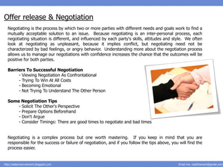 Offer release & Negotiation
  Negotiating is the process by which two or more parties with different needs and goals work to find a
  mutually acceptable solution to an issue. Because negotiating is an inter-personal process, each
  negotiating situation is different, and influenced by each party's skills, attitudes and style. We often
  look at negotiating as unpleasant, because it implies conflict, but negotiating need not be
  characterized by bad feelings, or angry behavior. Understanding more about the negotiation process
  allows us to manage our negotiations with confidence increases the chance that the outcomes will be
  positive for both parties.

  Barriers To Successful Negotiation
       - Viewing Negotiation As Confrontational
       - Trying To Win At All Costs
       - Becoming Emotional
       - Not Trying To Understand The Other Person

  Some Negotiation Tips
      - Solicit The Other's Perspective
      - Prepare Options Beforehand
      - Don't Argue
      - Consider Timings: There are good times to negotiate and bad times


  Negotiating is a complex process but one worth mastering. If you keep in mind that you are
  responsible for the success or failure of negotiation, and if you follow the tips above, you will find the
  process easier.


http://salesnrecruitment.blogspot.com                                                          Email me: mail2hemant@gmail.com
 