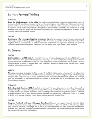 3Vocus White Paper
25 Top Tips for Social Media Success: Part Two
Be More Forward-Thinking
SCHAFFER
Bring the whole company to the table. You need to make social media a corporate-wide initiative. In a lot of
companies, the PR team takes over social media, then the marketing team wants it back and it becomes this internal
political battle. And the executives don’t really understand it. Social media is for everyone, by everyone. You need
to figure out how to strategically leverage it throughout the entire company. Don’t let it rest in one division. Bring
everyone to the table and at least ask each organization within your company what they want to do with it, so the
company has an enterprise-wide strategy.
SINGER
Understand why you’re participating before you start. What do you want to get from your audience, and
what are your larger marketing goals? Every approach has its benefits; you need to identify the one that will produce
long-term results. If your objective is to get more sales leads, for example, you might direct readers to free, premium
content like whitepapers and research: content that you then gate in order to get people’s email addresses.
Be Smarter
SINGER
Use Facebook as an RSS feed. The New York Times uses its Facebook page as an interactive RSS feed for more
than a million fans. It’s a great low-touch approach, especially if you don’t want people spending too much time on
your Facebook wall; what benefits the New York Times, for example, is when fans follow the links to nytimes.com. RSS
adoption peaked at around 11 percent of the Web. Facebook’s adoption is already higher than that, and it allows
people to opt into your content easily.
JARBOE
Measure, measure, measure. YouTube comes with YouTube Insight analytics, which doesn’t only tell you how
many views you got, but also what parts of the world they came from, or what percentage of people actually engaged
with your video. Or you can look at the Hot Spot feature, which looks at bounce and rewinds, and see that you might
have had your viewers for the first two minutes and lost them at minute three. Use all of this feedback when you’re
fine-tuning your campaign.
SCHAFFER
Get a branded shortened URL. If you look at the tweets I’ve been doing, mine is at wind.mn. It’s actually a
domain in Mongolia which is also popular in the state of Minnesota. And it brands every tweet I send out. Compared
to a bit.ly or an ow.ly or a tinyurl, it stands the chance of getting a little more brand recognition out there. It’s not rocket
science to figure out how to buy a domain and send out tweets that have that link, and it doesn’t cost a lot of money
to do. But to the average consumer, it looks like an amazing, extremely branded thing.
SINGER
Integrate Facebook with everything you do online. Make sure you integrate Facebook with other digital
initiatives like email and your blog, because people like to subscribe or show their affinity in different ways. Add a
clear Facebook link on your homepage, and as part of your website template, and put a Facebook Connect box on
your blog. It’s a great way to prompt natural endorsements from your fans, and it’s the simplest way to ensure visitors
can connect with you socially via Facebook.
 