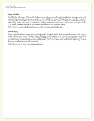 5Vocus White Paper
25 Top Tips for Social Media Success
Neal Schaffer
Neal Schaffer is President of Windmills Marketing, a consulting practice that leads social media strategy creation and
educational programs for companies ranging from Fortune 500 enterprises to Web 2.0 startups. He is also the award-
winning author of Windmill Networking: Maximizing LinkedIn and the soon-to-be-published Windmill Networking:
Maximizing Twitter. Neal blogs on social media strategy at Windmill Networking, a site included in AdAge’s Power
150, and is a frequent speaker on social media at conferences and corporate events.
Follow Neal at www.windmillnetworking.com and www.twitter.com/NealSchaffer
David Brody
David Brody plays brand sensei and conceptual catalyst for North Social, which enables businesses of all sizes to
easily build powerful custom Facebook pages. Exploring and developing new, innovative approaches to marketing
is his passion. He was formerly a Vice President of Marketing at Virgin, where he spearheaded the launch of a
groundbreaking digital campaign that brought home the Gold Lion at the Cannes International Advertising Festival
and won the hearts of music fans worldwide.
Follow David and his team at www.northsocial.com
 