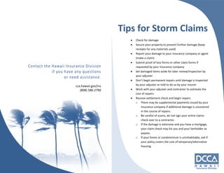 cca.hawaii.gov/ins 
(808) 586‐2790 
Tips for Storm Claims 
 Check for damage 
 Secure your property to prevent further damage (keep 
receipts for any materials used) 
 Report your damage to your insurance company or agent 
(make a claim) 
 Submit proof of loss forms or other claim forms if 
requested by your insurance company 
 Set damaged items aside for later review/inspection by 
your adjuster 
 Don’t begin permanent repairs until damage is inspected 
by your adjuster or told to do so by your insurer 
 Work with your adjuster and contractor to estimate the 
cost of repairs 
 Receive settlement check and begin repairs 
o There may be supplemental payments issued by your 
insurance company if additional damage is uncovered 
in the course of repairs. 
o Be careful of scams, do not sign your entire claims 
check over to a contractor. 
o If the damage is extensive and you have a mortgage, 
your claim check may list you and your lienholder as 
payees. 
o If your home or condominium is uninhabitable, ask if 
your policy covers the cost of temporary/alternative 
housing. 
 
