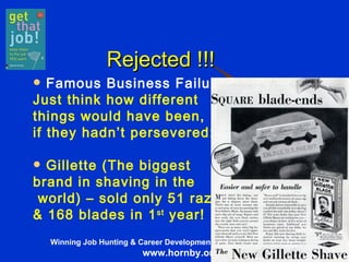   Rejected !!! Famous Business Failures Just think how different  things would have been,  if they hadn’t persevered: Gillette (The biggest  brand in shaving in the world) – sold only 51 razors  & 168 blades in 1 st  year! 