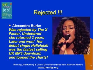 Rejected !!! Alexandra Burke Was rejected by The X  Factor. Undeterred  she returned 3 years  Later and won!  Her  debut single Hallelujah was the fastest selling  UK MP3 download, and topped the charts!   
