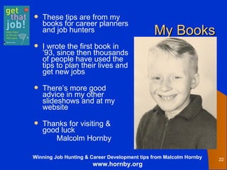 My Books These tips are from my books for career planners and job hunters I wrote the first book in ’93, since then thousands of people have used the tips to plan their lives and get new jobs  There’s more good advice in my other slideshows and at my website Thanks for visiting & good luck Malcolm Hornby  